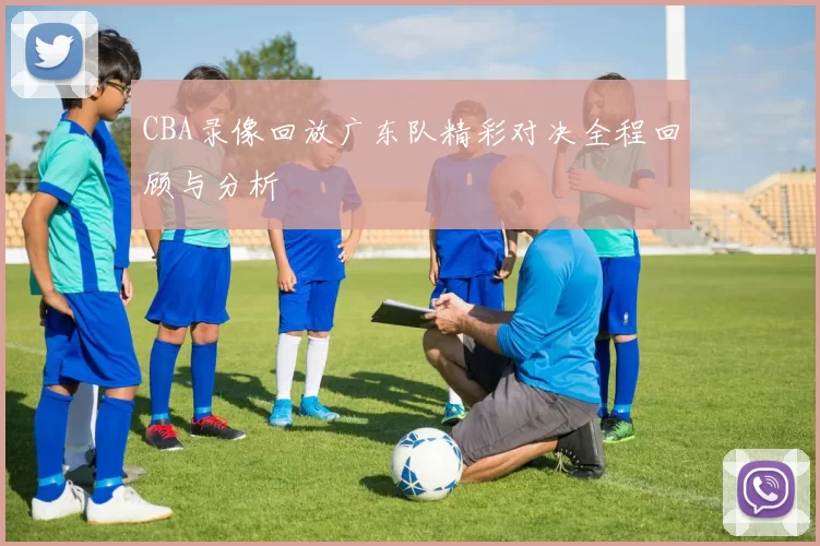 CBA录像回放广东队精彩对决全程回顾与分析