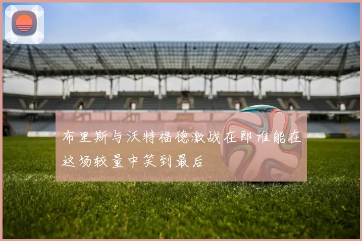 布里斯与沃特福德激战在即谁能在这场较量中笑到最后