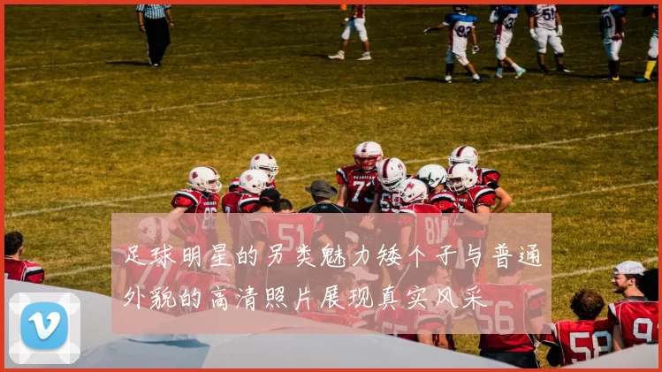 足球明星的另类魅力矮个子与普通外貌的高清照片展现真实风采