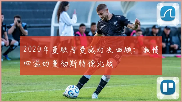 2020年曼联与曼城对决回顾：激情四溢的曼彻斯特德比战