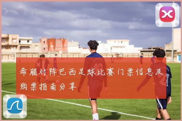 希腊对阵巴西足球比赛门票信息及购票指南分享