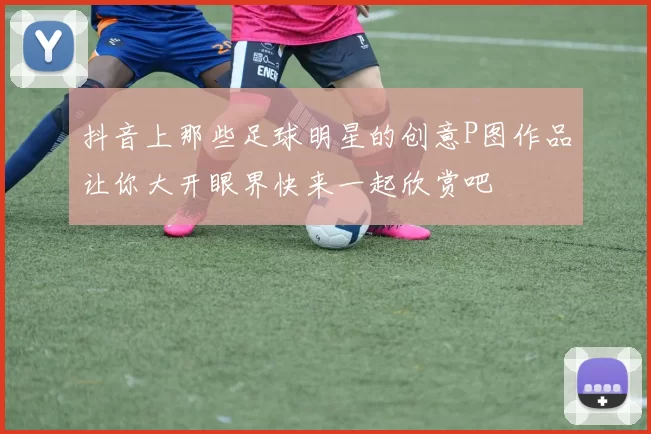 抖音上那些足球明星的创意P图作品让你大开眼界快来一起欣赏吧