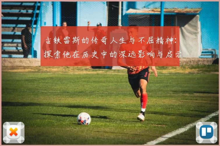 古铁雷斯的传奇人生与不屈精神：探索他在历史中的深远影响与启示